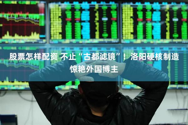 股票怎样配资 不止“古都滤镜”！洛阳硬核制造惊艳外国博主