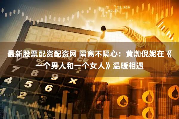 最新股票配资配资网 隔离不隔心：黄渤倪妮在《一个男人和一个女人》温暖相遇