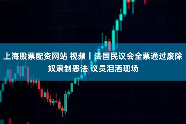 上海股票配资网站 视频丨法国民议会全票通过废除奴隶制恶法 议员泪洒现场
